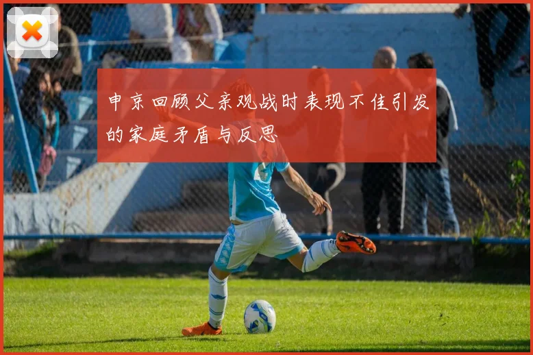 申京回顾父亲观战时表现不佳引发的家庭矛盾与反思